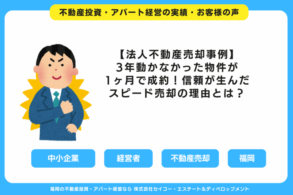 【法人不動産売却事例】3年動かなかった物件が、たった1ヶ月で成約！信頼が生んだスピード売却の理由とは？ 福岡の不動産投資・アパート経営・新築一棟アパート建築・工務店ならセイコーエステート＆ディベロップメント｜福岡の不動産投資・アパート経営の成功事例・お客様の声