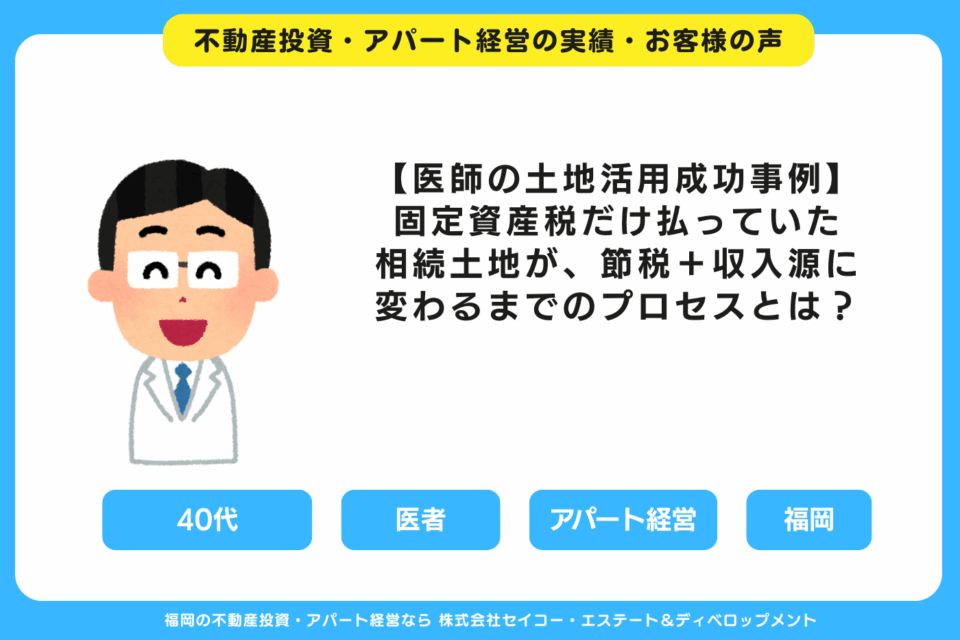 【医師の土地活用成功事例】固定資産税だけ払っていた相続土地が、節税＋収入源に変わるまでのプロセスとは？ 福岡の不動産投資・アパート経営・新築一棟アパート建築・工務店ならセイコーエステート＆ディベロップメント｜福岡の不動産投資・アパート経営の成功事例・お客様の声