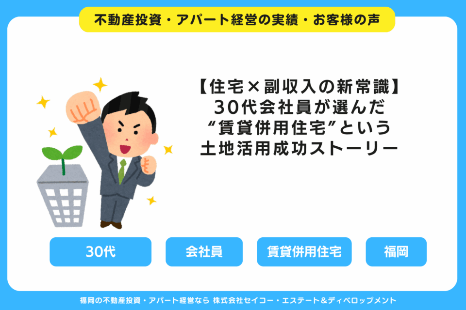 【住宅×副収入の新常識】30代会社員が選んだ“賃貸併用住宅”という土地活用成功ストーリー 福岡の不動産投資・アパート経営・新築一棟アパート建築・工務店ならセイコーエステート＆ディベロップメント｜福岡の不動産投資・アパート経営の成功事例・お客様の声
