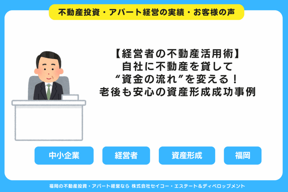 【経営者の不動産活用術】自社に不動産を貸して“資金の流れ”を変える！老後も安心の資産形成成功事例 福岡の不動産投資・アパート経営・新築一棟アパート建築・工務店ならセイコーエステート＆ディベロップメント｜福岡の不動産投資・アパート経営の成功事例・お客様の声