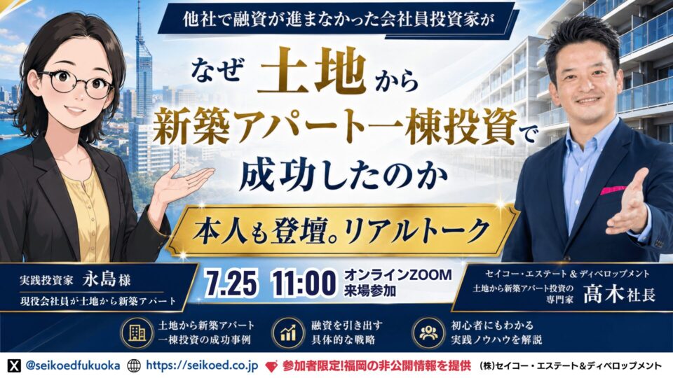 7/25開催｜福岡・土地から新築アパート一棟不動産投資セミナー｜会社員投資家・永島様に聞く、融資で止まった不動産投資が動き出した理由。銀行融資評価目線の投資戦略